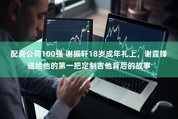 配资公司100强 谢振轩18岁成年礼上，谢霆锋送给他的第一把定制吉他背后的故事
