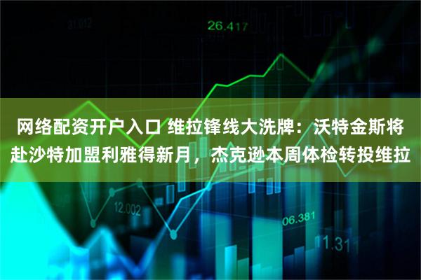 网络配资开户入口 维拉锋线大洗牌：沃特金斯将赴沙特加盟利雅得新月，杰克逊本周体检转投维拉