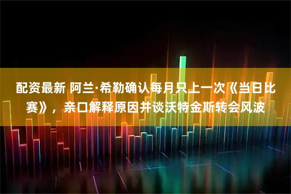 配资最新 阿兰·希勒确认每月只上一次《当日比赛》，亲口解释原因并谈沃特金斯转会风波