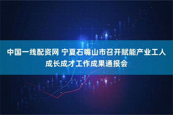 中国一线配资网 宁夏石嘴山市召开赋能产业工人成长成才工作成果通报会